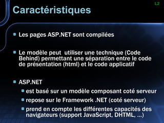 Caractéristiques Les pages ASP.NET sont compilées Le modèle peut  utiliser une technique (Code Behind) permettant une séparation entre le code de présentation (html) et le code applicatif ASP.NET  est basé sur un modèle composant coté serveur repose sur le Framework .NET (coté serveur) prend en compte les différentes capacités des navigateurs (support JavaScript, DHTML, …) L2 