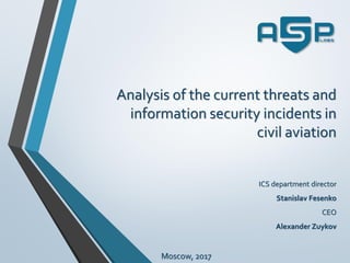 Analysis of the current threats and
information security incidents in
civil aviation
ICS department director
Stanislav Fesenko
CEO
Alexander Zuykov
Moscow, 2017
 