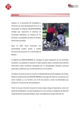 ASPAYM


Aspaym es la Asociación de Parapléjicos y
Personas con Gran Discapacidad Física de la
Comunidad de Madrid (ASPAYM-MADRID),
entidad que representa al colectivo de
Lesionados Medulares, en defensa de sus
derechos y necesidades en todos los ámbitos
dentro de la sociedad.


Nace   en    1991    como    Asociación   con
personalidad    jurídica   propia   y   ámbito
territorial de actuación en la Comunidad de
Madrid.


El objetivo de ASPAYM-MADRID es conseguir la plena integración de los lesionados
medulares. Su propósito es asesorar a todos aquellos socios y familiares que soliciten
información sobre cuestiones planteadas por su discapacidad, mediante consultas
personales, telefónicas, por correo electrónico y correo postal.


Las labores de este servicio se inician en el Hospital Nacional de Parapléjicos de Toledo,
donde los profesionales de ASPAYM-MADRID se encargan de informar a la persona con
lesión medular y a sus familias, con el fin de prevenir y evitar las dificultades que
tendrá en el momento del alta hospitalaria.


Tanto es así que interviene durante las fasesy etapas de gran importancia, como son
elperiodo hospitalario y el post-hospitalario.En este sentido, el programa de Atención
Integralal Nuevo Lesionado Medular, tiene comoobjetivo principal intervenir de




                                            1
 