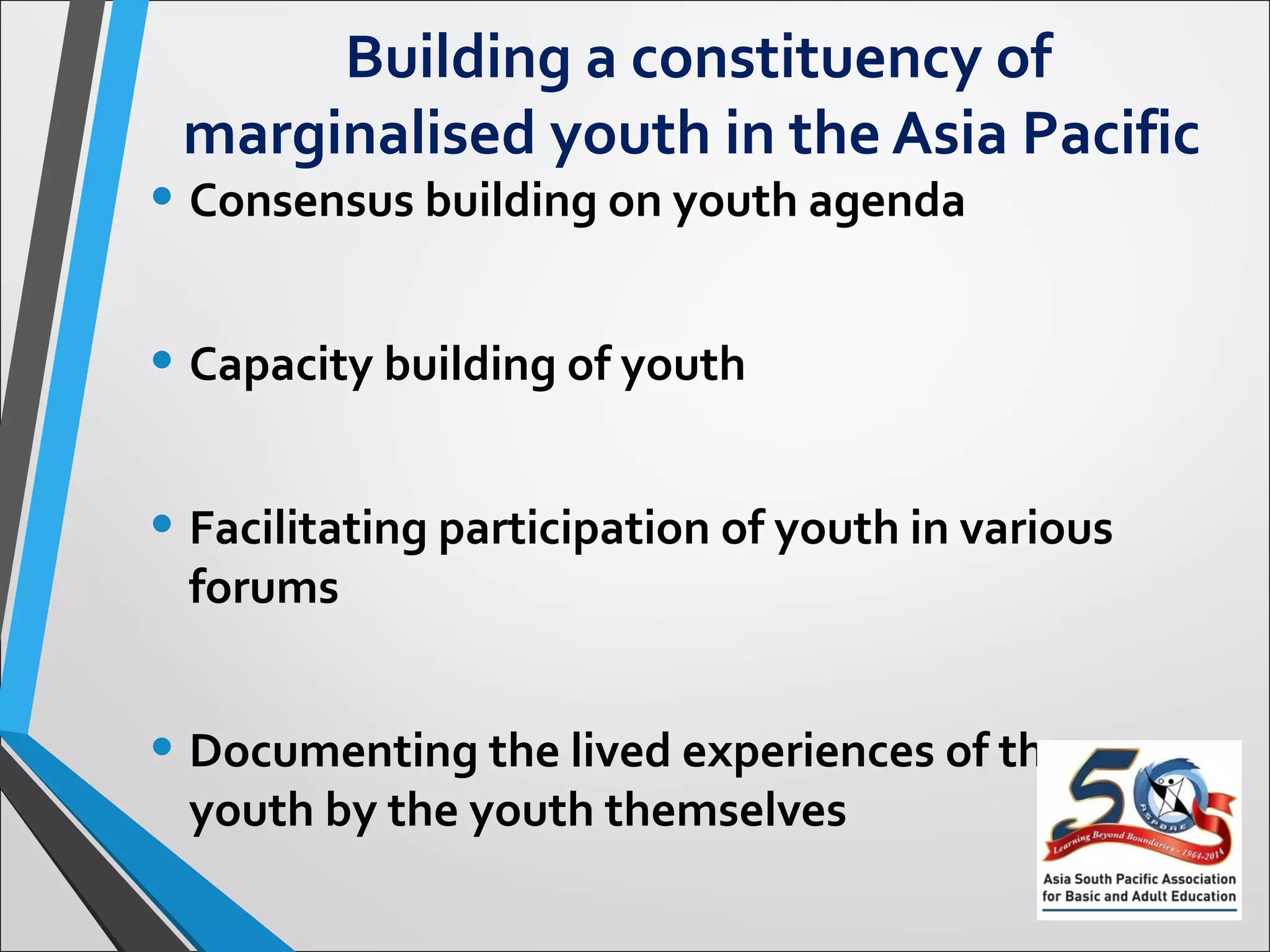 Building a constituency of
marginalised youth in the Asia Pacific
• Consensus building on youth agenda
• Capacity building of youth
• Facilitating participation of youth in various
forums
• Documenting the lived experiences of the
youth by the youth themselves