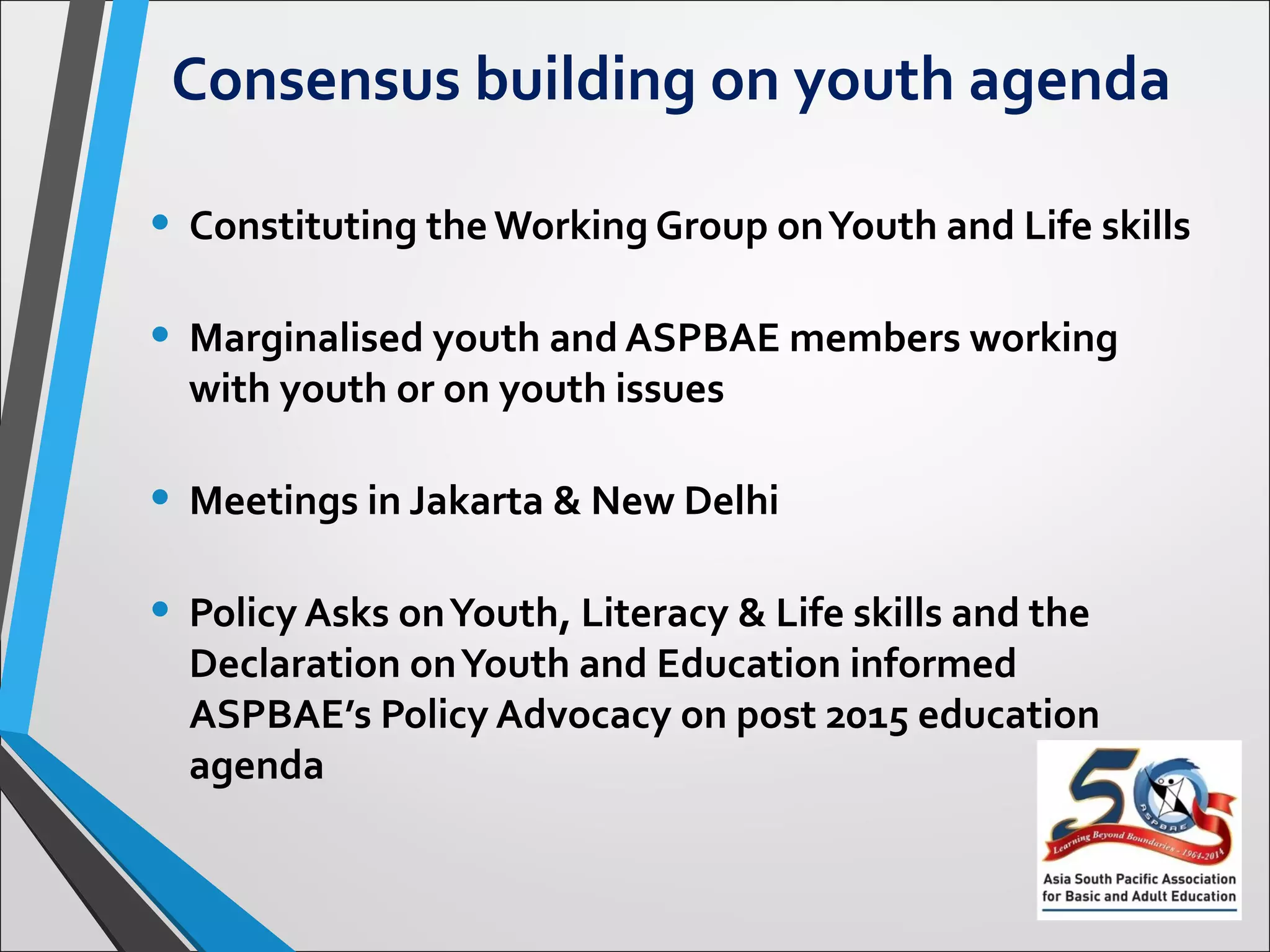 Consensus building on youth agenda
• Constituting the Working Group on Youth and Life skills
• Marginalised youth and ASPBAE members working
with youth or on youth issues
• Meetings in Jakarta & New Delhi
• Policy Asks on Youth, Literacy & Life skills and the
Declaration on Youth and Education informed
ASPBAE’s Policy Advocacy on post 2015 education
agenda