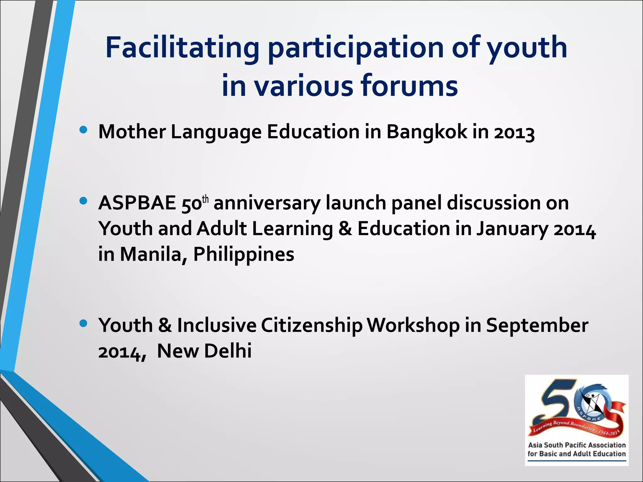 Facilitating participation of youth
in various forums
• Mother Language Education in Bangkok in 2013
• ASPBAE 50th anniversary launch panel discussion on
Youth and Adult Learning & Education in January 2014
in Manila, Philippines
• Youth & Inclusive Citizenship Workshop in September
2014, New Delhi