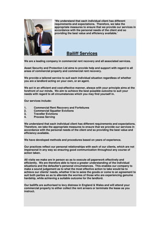 ‘We understand that each individual client has different
                        requirements and expectations. Therefore, we take the
                        appropriate measures to ensure that we provide our services in
                        accordance with the personal needs of the client and so
                        providing the best value and efficiency available.’




                                 Bailiff Services
We are a leading company in commercial rent recovery and all associated services.

Asset Security and Protection Ltd aims to provide help and support with regard to all
areas of commercial property and commercial rent recovery.

We provide a tailored service to suit each individual situation regardless of whether
you are a landlord acting on your own, or an agent.

We act in an efficient and cost-effective manner, always with your principle aims at the
forefront of our minds. We aim to achieve the best possible outcome to suit your
needs with regard to all circumstances which you may find yourself in.

Our services include:

1.     Commercial Rent Recovery and Forfeitures
2.     Commercial Squatter Evictions
3.     Traveller Evictions
4.     Process Serving

We understand that each individual client has different requirements and expectations.
Therefore, we take the appropriate measures to ensure that we provide our services in
accordance with the personal needs of the client and so providing the best value and
efficiency available.

We have developed methods and procedures based on years of experience.

Our practices reflect our personal relationships with each of our clients, which are not
impersonal in any way so ensuring good communication throughout any course of
action taken.

All visits we make are in person so as to execute all paperwork effectively and
efficiently. We are therefore able to have a greater understanding of the individual
situations and the defaulter's personal circumstances. This enables our company to
make a sound judgement as to what the most effective action to take would be to
achieve our clients' needs, whether it be to seize the goods or come to an agreement to
suit both parties so as to alleviate the worries of those who are experiencing genuine
hardship, while achieving a suitable outcome for the landlord.

Our bailiffs are authorised to levy distress in England & Wales and will attend your
commercial property to either collect the rent arrears or terminate the lease as you
instruct.
 