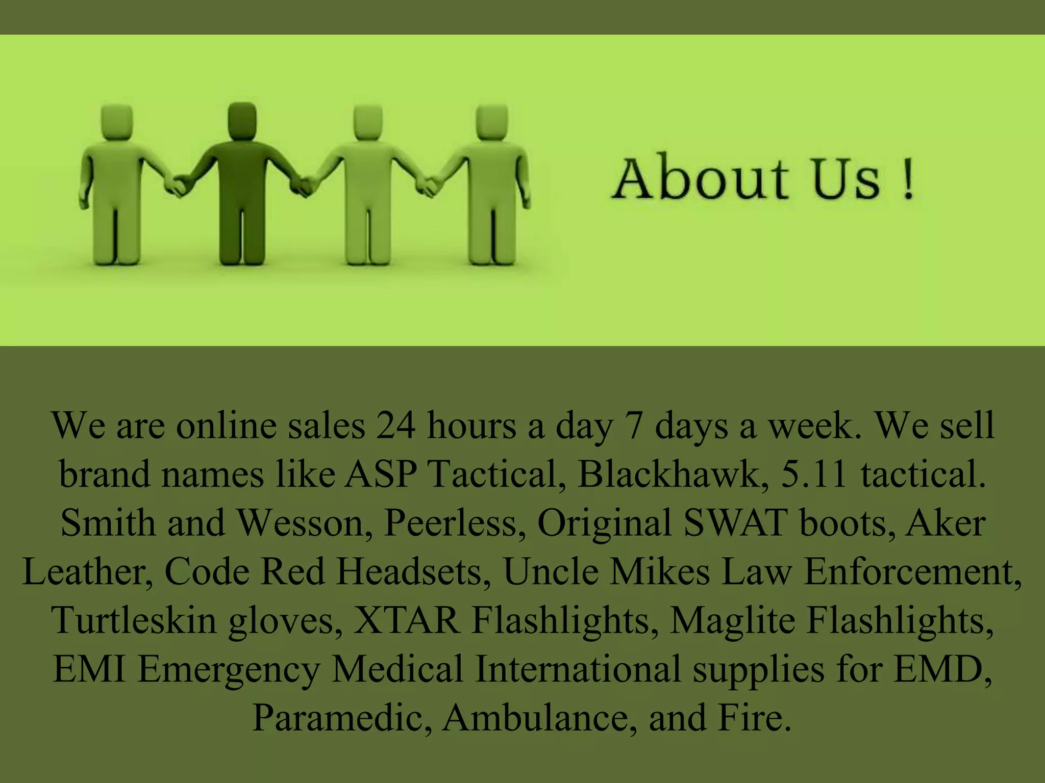We are online sales 24 hours a day 7 days a week. We sell
brand names like ASP Tactical, Blackhawk, 5.11 tactical.
Smith and Wesson, Peerless, Original SWAT boots, Aker
Leather, Code Red Headsets, Uncle Mikes Law Enforcement,
Turtleskin gloves, XTAR Flashlights, Maglite Flashlights,
EMI Emergency Medical International supplies for EMD,
Paramedic, Ambulance, and Fire.