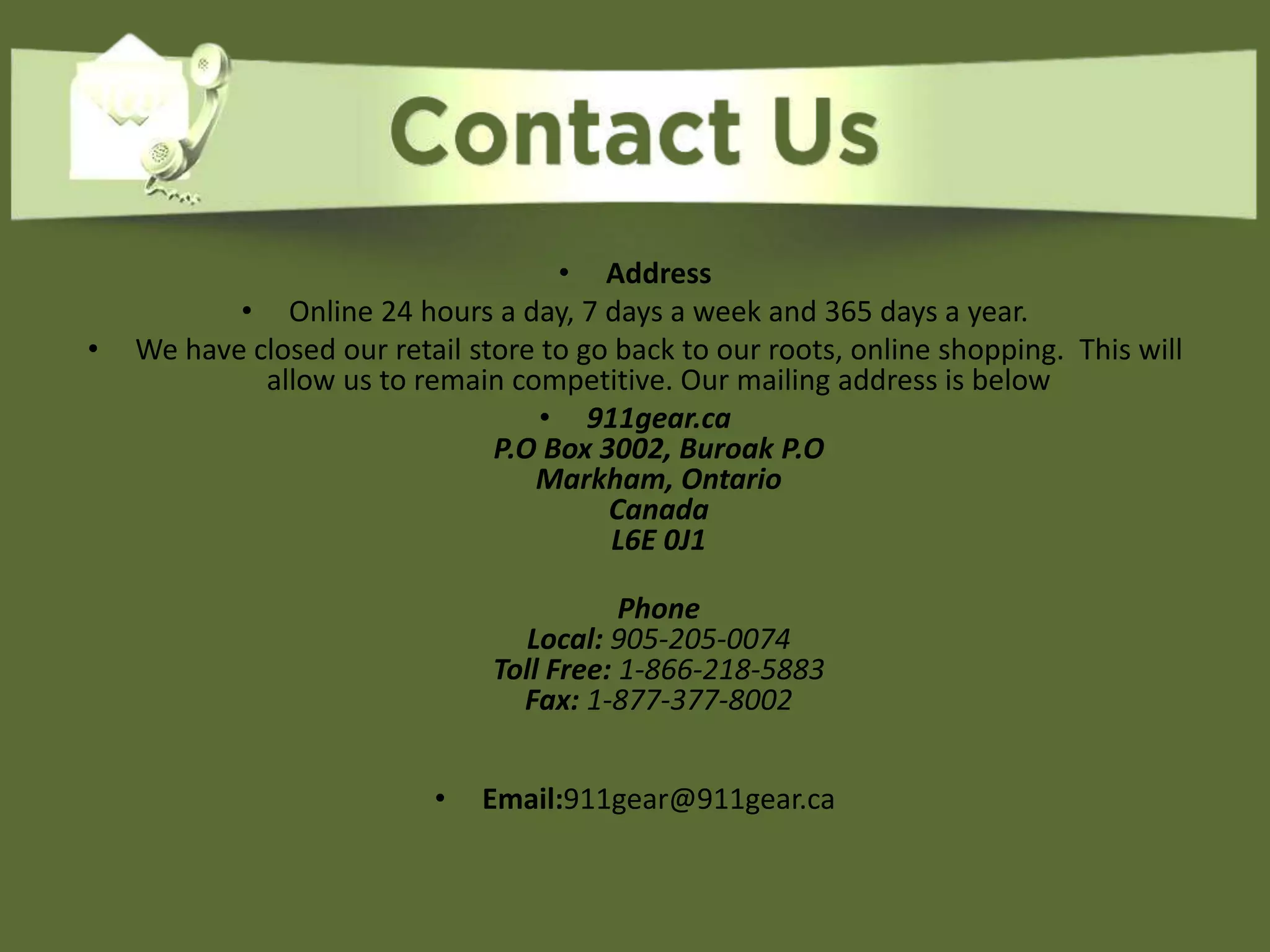 • Address
• Online 24 hours a day, 7 days a week and 365 days a year.
• We have closed our retail store to go back to our roots, online shopping. This will
allow us to remain competitive. Our mailing address is below
• 911gear.ca
P.O Box 3002, Buroak P.O
Markham, Ontario
Canada
L6E 0J1
Phone
Local: 905-205-0074
Toll Free: 1-866-218-5883
Fax: 1-877-377-8002
• Email:911gear@911gear.ca