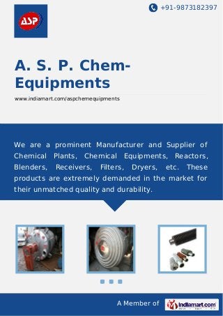 +91-9873182397

A. S. P. ChemEquipments
www.indiamart.com/aspchemequipments

We are a prominent Manufacturer and Supplier of
Chemical

Plants,

Chemical

Blenders,

Receivers,

Equipments,

Filters,

Dryers,

Reactors,

etc.

These

products are extremely demanded in the market for
their unmatched quality and durability.

A Member of

 