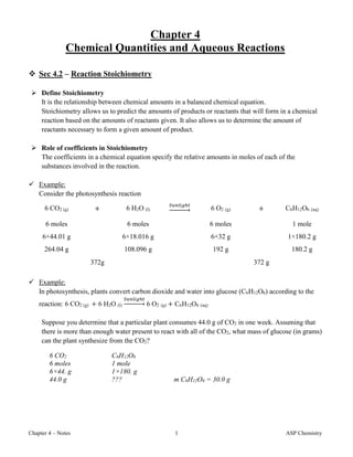 Chapter 4 – Notes 1 ASP Chemistry
Chapter 4
Chemical Quantities and Aqueous Reactions
 Sec 4.2 – Reaction Stoichiometry
 Define Stoichiometry
It is the relationship between chemical amounts in a balanced chemical equation.
Stoichiometry allows us to predict the amounts of products or reactants that will form in a chemical
reaction based on the amounts of reactants given. It also allows us to determine the amount of
reactants necessary to form a given amount of product.
 Role of coefficients in Stoichiometry
The coefficients in a chemical equation specify the relative amounts in moles of each of the
substances involved in the reaction.
 Example:
Consider the photosynthesis reaction
6 CO2 (g) + 6 H2O (l)
𝑆𝑢𝑛𝑙𝑖𝑔ℎ𝑡
→ 6 O2 (g) + C6H12O6 (aq)
6 moles 6 moles 6 moles 1 mole
6×44.01 g 6×18.016 g 6×32 g 1×180.2 g
264.04 g 108.096 g 192 g 180.2 g
372g 372 g
 Example:
In photosynthesis, plants convert carbon dioxide and water into glucose (C6H12O6) according to the
reaction: 6 CO2 (g) + 6 H2O (l)
𝑆𝑢𝑛𝑙𝑖𝑔ℎ𝑡
→ 6 O2 (g) + C6H12O6 (aq)
Suppose you determine that a particular plant consumes 44.0 g of CO2 in one week. Assuming that
there is more than enough water present to react with all of the CO2, what mass of glucose (in grams)
can the plant synthesize from the CO2?
6 CO2 C6H12O6
6 moles 1 mole
6×44. g 1×180. g
44.0 g ??? m C6H12O6 = 30.0 g
 