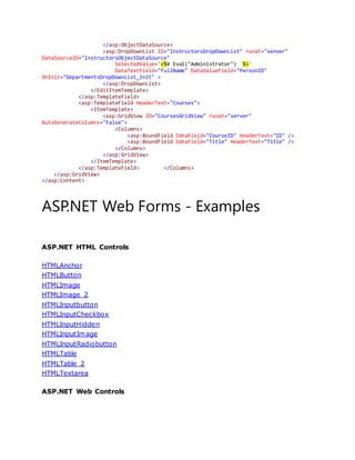 </asp:ObjectDataSource>
<asp:DropDownList ID="InstructorsDropDownList" runat="server"
DataSourceID="InstructorsObjectDataSource"
SelectedValue='<%# Eval("Administrator") %>'
DataTextField="FullName" DataValueField="PersonID"
OnInit="DepartmentsDropDownList_Init" >
</asp:DropDownList>
</EditItemTemplate>
</asp:TemplateField>
<asp:TemplateField HeaderText="Courses">
<ItemTemplate>
<asp:GridView ID="CoursesGridView" runat="server"
AutoGenerateColumns="False">
<Columns>
<asp:BoundField DataField="CourseID" HeaderText="ID" />
<asp:BoundField DataField="Title" HeaderText="Title" />
</Columns>
</asp:GridView>
</ItemTemplate>
</asp:TemplateField> </Columns>
</asp:GridView>
</asp:Content>
ASP.NET Web Forms - Examples
ASP.NET HTML Controls
HTMLAnchor
HTMLButton
HTMLImage
HTMLImage 2
HTMLInputbutton
HTMLInputCheckbox
HTMLInputHidden
HTMLInputImage
HTMLInputRadiobutton
HTMLTable
HTMLTable 2
HTMLTextarea
ASP.NET Web Controls
 