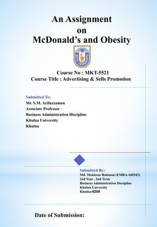 An Assignment
on
McDonald’s and Obesity
Submitted To:
Mr. S.M. Arifuzzaman
Associate Professor
Business Administration Discipline
Khulna University
Khulna
Submitted By:
Md. Moklesur Rahman (EMBA-160343)
2nd Year , 2nd Term
Business Administration Discipline
Khulna University
Khulna-9208
Course No : MKT-5521
Course Title : Advertising & Sells Promotion
Date of Submission:
 