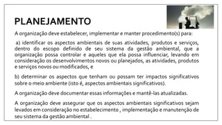PLANEJAMENTO
A organização deve estabelecer, implementar e manter procedimento(s) para:
a) identificar os aspectos ambientais de suas atividades, produtos e serviços,
dentro do escopo definido de seu sistema da gestão ambiental, que a
organização possa controlar e aqueles que ela possa influenciar, levando em
consideração os desenvolvimentos novos ou planejados, as atividades, produtos
e serviços novos ou modificados, e
b) determinar os aspectos que tenham ou possam ter impactos significativos
sobre o meio ambiente (isto é, aspectos ambientais significativos).
A organização deve documentar essas informações e mantê-las atualizadas.
A organização deve assegurar que os aspectos ambientais significativos sejam
levados em consideração no estabelecimento , implementação e manutenção de
seu sistema da gestão ambiental .
 