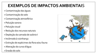 EXEMPLOS DE IMPACTOS AMBIENTAIS
• Contaminação das águas
• Contaminação do solo
• Contaminação atmosférica
• Poluição sonora
• Poluição visual
• Redução dos recursos naturais
• Depleção da camada de ozônio I
• Incômodo à vizinhança
• Extinção de espécimes da flora e/ou fauna
• Alteração do curso d’água
• Erosão do solo
 
