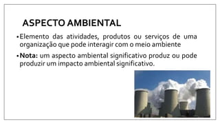 ASPECTO AMBIENTAL
•Elemento das atividades, produtos ou serviços de uma
organização que pode interagir com o meio ambiente
•Nota: um aspecto ambiental significativo produz ou pode
produzir um impacto ambiental significativo.
 