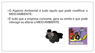 •O Aspecto Ambiental é tudo aquilo que pode modificar o
MEIOAMBIENTE.
•É tudo que a empresa consome, gera ou emite e que pode
interagir ou alterar o MEIO AMBIENTE.
 