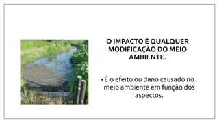 O IMPACTO É QUALQUER
MODIFICAÇÃO DO MEIO
AMBIENTE.
•É o efeito ou dano causado no
meio ambiente em função dos
aspectos.
 