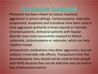 Phenytoin has been shown to reduce impulsive aggression in prison settings. Carbamazepine, valproate, propranolol, buspirone and trazodone have been used to treat aggression primarily in brain-injured or mentally retarded patients. Antisocial patients with bipolar disorder may most successfully respond to lithium carbonate, carbamazepine or valproate, which can help stabilize moods. Antipsychotic medications may deter aggression, but can catalyze irreversible side effects. Tranquilizers from the benzodiazepine class should not be used to treat people with ASPD because they can be addictive and can lead to loss of behavioral control. 