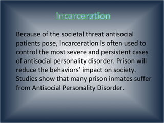 Because of the societal threat antisocial patients pose, incarceration is often used to control the most severe and persistent cases of antisocial personality disorder. Prison will reduce the behaviors’ impact on society. Studies show that many prison inmates suffer from Antisocial Personality Disorder.  