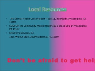 JFK Mental Health Center Robert P Bass 112 N Broad St Philadelphia, PA 19102 COMHAR Inc Community Mental Health 100 S Broad St FL 14 Philadelphia, PA 19107 Children’s Services, Inc.  1315 Walnut St STE 200 Philadelphia, PA 19107 Don’t be afraid to get help! 
