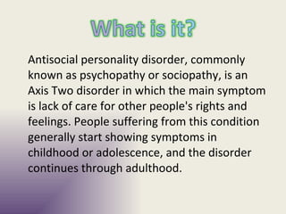 Antisocial personality disorder, commonly known as psychopathy or sociopathy, is an Axis Two disorder in which the main symptom is lack of care for other people's rights and feelings. People suffering from this condition generally start showing symptoms in childhood or adolescence, and the disorder continues through adulthood. 