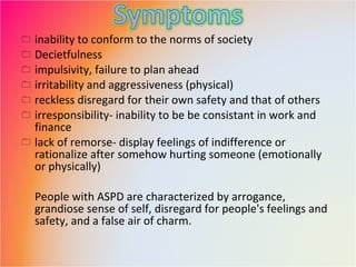 inability to conform to the norms of society Decietfulness impulsivity, failure to plan ahead irritability and aggressiveness (physical) reckless disregard for their own safety and that of others irresponsibility- inability to be be consistant in work and finance lack of remorse- display feelings of indifference or rationalize after somehow hurting someone (emotionally or physically) People with ASPD are characterized by arrogance, grandiose sense of self, disregard for people's feelings and safety, and a false air of charm. 