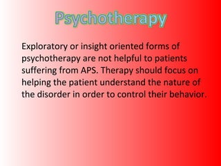 Exploratory or insight oriented forms of psychotherapy are not helpful to patients suffering from APS. Therapy should focus on helping the patient understand the nature of the disorder in order to control their behavior. 