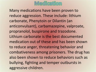 Many medications have been proven to reduce aggression. These include: lithium carbonate, Phenytoin or Dilantin (an anticonvulsant), carbamazepine, valproate, propranolol, buspirone and trazodone. Lithium carbonate is the best documented medication out of these and has been shown to reduce anger, threatening behavior and combativeness among prisoners. The drug has also been shown to reduce behaviors such as bullying, fighting and temper outbursts in aggressive children. 
