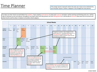 Time Planner
Jordan Steele
To make sure that I finish my work before the deadline, I have created a time planner to show each criterion and when I will be starting and finishing each one. I will be
able to look back at the time planner throughout my project which will help prevent me from falling behind as I will be able to structure what work has to be done and
what time for and for when in relation to my other school subjects.
The orange squares represent where the topic was meant to be scheduled for,
but the green square is where I adapted it and changed the time planner.
 