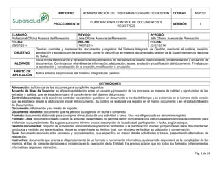 PROCESO ADMINISTRACIÓN DEL SISTEMA INTEGRADO DE GESTIÓN CÓDIGO ASPD01
PROCEDIMIENTO
ELABORACIÓN Y CONTROL DE DOCUMENTOS Y
REGISTROS
VERSIÓN 7
Pág. 1 de 26
ELABORÓ:
Profesional Oficina Asesora de Planeación
REVISÓ:
Jefe Oficina Asesora de Planeación
APROBÓ:
Jefe Oficina Asesora de Planeación
FECHA:
08/07/2014
FECHA:
14/07/2014
FECHA:
22/07/2014
OBJETIVO
Diseñar, controlar y mantener los documentos y registros del Sistema Integrado de Gestión, mediante el análisis, revisión,
aprobación y socialización de los mismos, con el fin de unificar en materia documental la gestión de la Superintendencia Nacional
de Salud.
ALCANCE
Inicia con la identificación y recepción de requerimientos de necesidad de diseño, mejoramiento, implementación y anulación de
documentos. Continúa con el análisis de información, elaboración, ajuste, anulación y codificación del documento. Finaliza con
la aprobación y socialización de la creación, modificación o anulación.
ÁMBITO DE
APLICACIÓN
Aplica a todos los procesos del Sistema Integrado de Gestión.
DEFINICIONES
Adecuación: suficiencia de las acciones para cumplir los requisitos.
Acuerdo de Nivel de Servicio: es el pacto establecido entre un usuario y proveedor de los procesos en materia de calidad y oportunidad de las
entradas y salidas, que se establecen para el cumplimiento del objetivo del proceso.
Control de cambios: es la acción de controlar los cambios que tiene un documento a través del tiempo y se evidencia en el número de la versión
que se establece desde la elaboración inicial del documento. Su control se realizará vía registro en el mismo documento y en el Listado Maestro
de Documentos.
Documento: información y su medio de soporte.
Documento obsoleto: documento que ha perdido su vigencia en fecha o contenido.
Formato: documento elaborado para consignar el resultado de una actividad o tarea. Una vez diligenciado se denomina registro.
Formato Libre: documento creado cuando la actividad desarrollada no permite definir con certeza una estructura estandarizada de contenido para
evidenciar su cumplimiento. Se sugiere que como mínimo posea: descripción de la actividad, participantes y fecha, según aplique.
Gestión documental: conjunto de actividades administrativas y técnicas tendientes a la planificación, manejo y organización de la documentación
producida y recibida por las entidades, desde su origen hasta su destino final, con el objeto de facilitar su utilización y conservación.
Guía: documento asociado a los procesos y procedimientos, que especifica en mayor detalle actividades o tareas, presentando alternativas de
realización.
Instructivo: documento que orienta el diligenciamiento de un formato o herramienta informática, su desarrollo dependerá de la complejidad de los
mismos, el tipo de toma de decisiones o incidencia en la operación de la Entidad. Es preciso aclarar que no todos los formatos o herramientas
informáticas requieren instructivo.
 