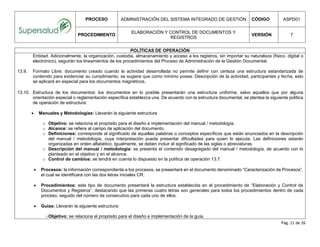 PROCESO ADMINISTRACIÓN DEL SISTEMA INTEGRADO DE GESTIÓN CÓDIGO ASPD01
PROCEDIMIENTO
ELABORACIÓN Y CONTROL DE DOCUMENTOS Y
REGISTROS
VERSIÓN 7
Pág. 11 de 26
POLÍTICAS DE OPERACIÓN
Entidad. Adicionalmente, la organización, custodia, almacenamiento y acceso a los registros, sin importar su naturaleza (físico, digital o
electrónico), seguirán los lineamientos de los procedimientos del Proceso de Administración de la Gestión Documental.
13.9. Formato Libre: documento creado cuando la actividad desarrollada no permite definir con certeza una estructura estandarizada de
contenido para evidenciar su cumplimiento, se sugiere que como mínimo posea: Descripción de la actividad, participantes y fecha, esto
se aplicará en especial para los documentos magnéticos.
13.10. Estructura de los documentos: los documentos en lo posible presentarán una estructura uniforme, salvo aquellos que por alguna
orientación especial o reglamentación específica establezca una. De acuerdo con la estructura documental, se plantea la siguiente política
de operación de estructura:
 Manuales y Metodologías: Llevarán la siguiente estructura
o Objetivo: se relaciona el propósito para el diseño e implementación del manual / metodología.
o Alcance: se refiere al campo de aplicación del documento.
o Definiciones: corresponde al significado de aquellas palabras o conceptos específicos que están enunciados en la descripción
del manual / metodología, cuya interpretación pueda presentar dificultades para quien lo ejecuta. Las definiciones estarán
organizadas en orden alfabético. Igualmente, se deben incluir el significado de las siglas o abreviaturas.
o Descripción del manual / metodología: se presenta el contenido desagregado del manual / metodología, de acuerdo con lo
planteado en el objetivo y en el alcance.
o Control de cambios: se tendrá en cuenta lo dispuesto en la política de operación 13.7.
 Procesos: la información correspondiente a los procesos, se presentará en el documento denominado “Caracterización de Procesos”,
el cual se identificará con las dos letras iniciales CR.
 Procedimientos: este tipo de documento presentará la estructura establecida en el procedimiento de “Elaboración y Control de
Documentos y Registros”, destacando que las primeras cuatro letras son generales para todos los procedimientos dentro de cada
proceso, seguido del número de consecutivo para cada uno de ellos.
 Guías: Llevarán la siguiente estructura:
oObjetivo: se relaciona el propósito para el diseño e implementación de la guía.
 
