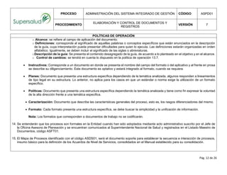 PROCESO ADMINISTRACIÓN DEL SISTEMA INTEGRADO DE GESTIÓN CÓDIGO ASPD01
PROCEDIMIENTO
ELABORACIÓN Y CONTROL DE DOCUMENTOS Y
REGISTROS
VERSIÓN 7
Pág. 12 de 26
POLÍTICAS DE OPERACIÓN
o Alcance: se refiere al campo de aplicación del documento.
o Definiciones: corresponde al significado de aquellas palabras o conceptos específicos que están enunciados en la descripción
de la guía, cuya interpretación pueda presentar dificultades para quien lo ejecuta. Las definiciones estarán organizadas en orden
alfabético. Igualmente, se deben incluir el significado de las siglas o abreviaturas.
oDescripción de la guía: Se presenta el contenido desagregado de la guía, de acuerdo a lo planteado en el objetivo y en el alcance.
o Control de cambios: se tendrá en cuenta lo dispuesto en la política de operación 13.7.
 Instructivos: Corresponde a un documento en donde se presenta el nombre del campo del formato o del aplicativo y al frente en prosa
se describe su diligenciamiento. Este documento es optativo y estará integrado al formato, cuando se requiera.
 Planes: Documento que presenta una estructura específica dependiendo de la temática analizada, algunos responden a lineamientos
de tipo legal en su estructura. Lo anterior, no aplica para los casos en que un estándar o norma exige la utilización de un formato
específico.
 Políticas: Documento que presenta una estructura específica dependiendo la temática analizada y tiene como fin expresar la voluntad
de la alta dirección frente a una temática especifica.
 Caracterización: Documento que describe las características generales del proceso, esto es, los rasgos diferenciadores del mismo.
 Formato: Cada formato presenta una estructura específica, se debe buscar la simplicidad y la unificación de información.
Nota: Los formatos que corresponden a documentos de trabajo no se codificarán.
14. Se entenderán que los procesos son formales en la Entidad cuando han sido adoptados mediante acto administrativo suscrito por el Jefe de
la Oficina Asesora de Planeación y se encuentran comunicados al Superintendente Nacional de Salud y registrados en el Listado Maestro de
Documentos, código ASFT01.
15. El Mapa de Procesos identificado con el código ASDS01, será el documento soporte para establecer la secuencia e interacción de procesos,
insumo básico para la definición de los Acuerdos de Nivel de Servicios, consolidados en el Manual establecido para su consolidación.
 
