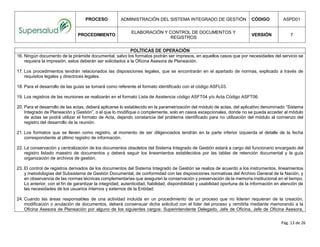 PROCESO ADMINISTRACIÓN DEL SISTEMA INTEGRADO DE GESTIÓN CÓDIGO ASPD01
PROCEDIMIENTO
ELABORACIÓN Y CONTROL DE DOCUMENTOS Y
REGISTROS
VERSIÓN 7
Pág. 13 de 26
POLÍTICAS DE OPERACIÓN
16. Ningún documento de la pirámide documental, salvo los formatos podrán ser impresos, en aquellos casos que por necesidades del servicio se
requiera la impresión, estos deberán ser solicitados a la Oficina Asesora de Planeación.
17. Los procedimientos tendrán relacionados las disposiciones legales, que se encontrarán en el apartado de normas, explicado a través de
requisitos legales y directrices legales.
18. Para el desarrollo de las guías se tomará como referente el formato identificado con el código ASFL03.
19. Los registros de las reuniones se realizarán en el formato Lista de Asistencia código ASFT04 y/o Acta Código ASFT06.
20. Para el desarrollo de las actas, deberá aplicarse lo establecido en la parametrización del módulo de actas, del aplicativo denominado “Sistema
Integrado de Planeación y Gestión”, o el que lo modifique o complemente, solo en casos excepcionales, donde no se pueda acceder al módulo
de actas se podrá utilizar el formato de Acta, dejando constancia del problema identificado para no utilización del módulo al comienzo del
registro del desarrollo de la reunión.
21. Los formatos que se lleven como registro, al momento de ser diligenciados tendrán en la parte inferior izquierda el detalle de la fecha
correspondiente al último registro de información.
22. La conservación y centralización de los documentos obsoletos del Sistema Integrado de Gestión estará a cargo del funcionario encargado del
registro listado maestro de documentos y deberá seguir los lineamientos establecidos por las tablas de retención documental y la guía
organización de archivos de gestión.
23. El control de registros derivados de los documentos del Sistema Integrado de Gestión se realiza de acuerdo a los instrumentos, lineamientos
y metodologías del Subsistema de Gestión Documental, de conformidad con las disposiciones normativas del Archivo General de la Nación, y
en observancia de las normas técnicas complementarias que aseguren la conservación y preservación de la memoria institucional en el tiempo.
Lo anterior, con el fin de garantizar la integridad, autenticidad, fiabilidad, disponibilidad y usabilidad oportuna de la información en atención de
las necesidades de los usuarios internos y externos de la Entidad.
24. Cuando las áreas responsables de una actividad incluida en un procedimiento de un proceso que no lideren requieran de la creación,
modificación o anulación de documentos, deberá consensuar dicha solicitud con el líder del proceso y remitirla mediante memorando a la
Oficina Asesora de Planeación por alguno de los siguientes cargos: Superintendente Delegado, Jefe de Oficina, Jefe de Oficina Asesora,
 