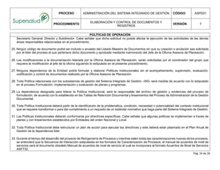 PROCESO ADMINISTRACIÓN DEL SISTEMA INTEGRADO DE GESTIÓN CÓDIGO ASPD01
PROCEDIMIENTO
ELABORACIÓN Y CONTROL DE DOCUMENTOS Y
REGISTROS
VERSIÓN 7
Pág. 14 de 26
POLÍTICAS DE OPERACIÓN
Secretario General, Director y Subdirector. Cabe señalar que dicha solicitud no puede afectar la ejecución de las actividades de las demás
áreas responsables relacionadas en el procedimiento.
25. Ningún código de documento podrá ser incluido o anulado del Listado Maestro de Documentos sin que su creación o anulación sea solicitada
por el líder del proceso al que pertenece dicho documento y aprobada mediante memorando del Jefe de la Oficina Asesora de Planeación.
26. Las modificaciones a la documentación liderada por la Oficina Asesora de Planeación, serán solicitadas por el coordinador del grupo que
requiera la modificación al jefe de la oficina siguiendo lo estipulado en el presente procedimiento.
27. Ninguna dependencia de la Entidad podrá formular y elaborar Políticas Institucionales sin el acompañamiento, supervisión, evaluación,
codificación y control de documentos realizado por la Oficina Asesora de Planeación.
28. Toda Política relacionada con los subsistemas de gestión del Sistema Integrado de Gestión –SIG- será medida de acuerdo con lo estipulado
en el proceso Formulación, implementación y evaluación de planes y programas.
29. La dependencia designada para liderar la Política Institucional, será la responsable del archivo de gestión y evidencias del proceso de
formulación, de acuerdo con lo establecido en las Tablas de Retención Documental y lineamientos del Proceso de Administración de la Gestión
Documental.
30. Toda Política Institucional deberá partir de la identificación de la problemática, condición, necesidad o potencialidad del contexto institucional
que se requiere transformar o para dar cumplimiento a un requisito de un estándar normativo que haga parte del Sistema Integrado de Gestión.
31. Las Políticas Institucionales deberán conformarse por directrices específicas. Cabe señalar que algunas políticas se implementan a través de
planes y con lineamientos establecidos por Entidades del orden Nacional y Local.
32. Toda Política Institucional debe estructurar un plan de acción para ejecutar las directrices y este deberá estar plasmado en el Plan Anual de
Gestión de la dependencia líder.
33. Durante el tiempo del desarrollo del proyecto de Reingeniería de Procesos y mientras salen todas las caracterizaciones nuevas de los procesos,
se entenderá que la Secuencia de Interacción estipuladas en los formatos de Caracterización de Procesos; el manual de acuerdos de nivel de
servicios será el documento obsoleto Manual de acuerdos de nivel de servicio el cual se incorporara al formato Acuerdos de Nivel de Servicios
ASFT32.
 