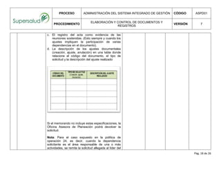 PROCESO ADMINISTRACIÓN DEL SISTEMA INTEGRADO DE GESTIÓN CÓDIGO ASPD01
PROCEDIMIENTO
ELABORACIÓN Y CONTROL DE DOCUMENTOS Y
REGISTROS
VERSIÓN 7
Pág. 18 de 26
c. El registro del acta como evidencia de las
reuniones sostenidas. (Esto siempre y cuando los
ajustes impliquen la participación de varias
dependencias en el documento).
d. La descripción de los ajustes documentales
(creación, ajuste, anulación) en una tabla donde
relacione el código del documento, el tipo de
solicitud y la descripción del ajuste realizado
Si el memorando no incluye estas especificaciones, la
Oficina Asesora de Planeación podrá devolver la
solicitud.
Nota: Para el caso expuesto en la política de
operación 24, es decir, cuando la dependencia
solicitante es el área responsable de una o más
actividades, se remite la solicitud allegada al líder del
 