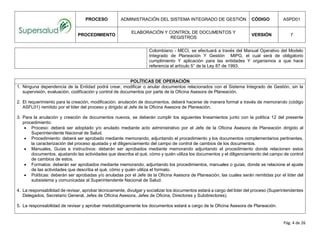 PROCESO ADMINISTRACIÓN DEL SISTEMA INTEGRADO DE GESTIÓN CÓDIGO ASPD01
PROCEDIMIENTO
ELABORACIÓN Y CONTROL DE DOCUMENTOS Y
REGISTROS
VERSIÓN 7
Pág. 4 de 26
Colombiano - MECI, se efectuará a través del Manual Operativo del Modelo
Integrado de Planeación Y Gestión MIPG, el cual será de obligatorio
cumplimiento Y aplicación para las entidades Y organismos a que hace
referencia el artículo 5° de la Ley 87 de 1993.
POLÍTICAS DE OPERACIÓN
1. Ninguna dependencia de la Entidad podrá crear, modificar o anular documentos relacionados con el Sistema Integrado de Gestión, sin la
supervisión, evaluación, codificación y control de documentos por parte de la Oficina Asesora de Planeación.
2. El requerimiento para la creación, modificación, anulación de documentos, deberá hacerse de manera formal a través de memorando (código
ASFL01) remitido por el líder del proceso y dirigido al Jefe de la Oficina Asesora de Planeación.
3. Para la anulación y creación de documentos nuevos, se deberán cumplir los siguientes lineamientos junto con la política 12 del presente
procedimiento:
 Proceso: deberá ser adoptado y/o anulado mediante acto administrativo por el Jefe de la Oficina Asesora de Planeación dirigido al
Superintendente Nacional de Salud.
 Procedimiento: deberá ser aprobado mediante memorando, adjuntando el procedimiento y los documentos complementarios pertinentes,
la caracterización del proceso ajustada y el diligenciamiento del campo de control de cambios de los documentos.
 Manuales, Guías e instructivos: deberán ser aprobados mediante memorando adjuntando el procedimiento donde relacionen estos
documentos, ajustando las actividades que describa el qué, cómo y quién utiliza los documentos y el diligenciamiento del campo de control
de cambios de estos.
 Formatos: deberán ser aprobados mediante memorando, adjuntando los procedimientos, manuales o guías, donde se relacione el ajuste
de las actividades que describa el qué, cómo y quién utiliza el formato.
 Políticas: deberán ser aprobadas y/o anuladas por el Jefe de la Oficina Asesora de Planeación, las cuales serán remitidas por el líder del
subsistema y comunicadas al Superintendente Nacional de Salud.
4. La responsabilidad de revisar, aprobar técnicamente, divulgar y socializar los documentos estará a cargo del líder del proceso (Superintendentes
Delegados, Secretario General, Jefes de Oficina Asesora, Jefes de Oficina, Directores y Subdirectores).
5. La responsabilidad de revisar y aprobar metodológicamente los documentos estará a cargo de la Oficina Asesora de Planeación.
 