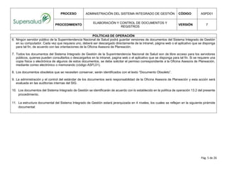 PROCESO ADMINISTRACIÓN DEL SISTEMA INTEGRADO DE GESTIÓN CÓDIGO ASPD01
PROCEDIMIENTO
ELABORACIÓN Y CONTROL DE DOCUMENTOS Y
REGISTROS
VERSIÓN 7
Pág. 5 de 26
POLÍTICAS DE OPERACIÓN
6. Ningún servidor público de la Superintendencia Nacional de Salud podrá guardar versiones de documentos del Sistema Integrado de Gestión
en su computador. Cada vez que requiera uno, deberá ser descargado directamente de la intranet, página web o el aplicativo que se disponga
para tal fin, de acuerdo con las orientaciones de la Oficina Asesora de Planeación.
7. Todos los documentos del Sistema Integrado de Gestión de la Superintendencia Nacional de Salud son de libre acceso para los servidores
públicos, quienes pueden consultarlos o descargarlos en la intranet, pagina web o el aplicativo que se disponga para tal fin. Si se requiere una
copia física o electrónica de algunos de estos documentos, se debe solicitar el permiso correspondiente a la Oficina Asesora de Planeación,
mediante correo electrónico o memorando (código ASFL01).
8. Los documentos obsoletos que se necesiten conservar, serán identificados con el texto “Documento Obsoleto”.
9. La administración y el control del estándar de los documentos será responsabilidad de la Oficina Asesora de Planeación y esta acción será
evaluada en las auditorías internas del SIG.
10. Los documentos del Sistema Integrado de Gestión se identificarán de acuerdo con lo establecido en la política de operación 13.2 del presente
procedimiento.
11. La estructura documental del Sistema Integrado de Gestión estará jerarquizada en 4 niveles, los cuales se reflejan en la siguiente pirámide
documental:
 