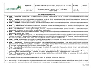 PROCESO ADMINISTRACIÓN DEL SISTEMA INTEGRADO DE GESTIÓN CÓDIGO ASPD01
PROCEDIMIENTO
ELABORACIÓN Y CONTROL DE DOCUMENTOS Y
REGISTROS
VERSIÓN 7
Pág. 7 de 26
POLÍTICAS DE OPERACIÓN
 Nivel 2 - Objetivos: Corresponde a los documentos que permiten el logro de las políticas, procesos, procedimientos y la misión de la
entidad.
 Nivel 2 - Planes: Conjunto de documentos que establecen pautas de acción a nivel institucional, especificando entre otros aspectos, las
actividades, cronogramas, indicadores, responsables y recursos.
 Nivel 3 - Procesos: Conjunto de documentos asociados a la operación de la Entidad de manera general, compuesta de procedimientos y
sus documentos asociados
 Nivel 3 - Caracterización: Documento que relaciona información técnica de manera general de un proceso, usuario o producto y que
contiene los objetivos a alcanzar por un proceso y sus productos.
 Nivel 3 - Procedimientos: Conjunto de documentos asociados a la operación de la Entidad de manera específica y que describen el paso
a paso de la forma como se deben realizar las actividades relacionadas.
 Nivel 3 - Manuales: Corresponde a los documentos que agrupa el conjunto de disposiciones establecidas para la operación del Sistema
Integrado de Gestión de la Entidad.
 Nivel 3 – Metodologías: Corresponde a los documentos en donde se determinan los conceptos, postulados, lineamientos técnicos y
métodos, concebidos y aplicados sistémica y sistemáticamente, los cuales orientan las actividades de vigilancia, inspección y control de la
Superintendencia Nacional de Salud, con el fin de cumplir las funciones y objetivos institucionales.
 Nivel 3 - Guías: Corresponde a los documentos que complementan los procedimientos, y que tienen como propósito, orientar, profundizar,
especificar o aclarar una actividad establecida dentro del procedimiento.
 Nivel 3 - Instructivos: Corresponde a los documentos que complementan los procedimientos, y que tienen como propósito, orientar el
diligenciamiento de un formato o aplicativo informático. La complejidad de estos determinará si se requiere la elaboración de un instructivo,
es decir que no necesariamente todo formato o aplicativo deberá tener uno.
 Nivel 4 - Formatos: Documento elaborado para consignar el resultado de una actividad o tarea, estos deberán siempre estar relacionados
en los procedimientos.
 Nivel 4 - Registros: Evidencia objetiva de un resultado obtenido de una actividad ejecutada, puede ser en medio físico o magnético y se
puede desprender del diligenciamiento y trámite de un formato, herramienta informática, correo electrónico o comunicado.
 Nivel 4 - Documentos soporte: Conjunto de documentos que facilitan la operación de la Entidad, se encuentran dentro de estos los
documentos de trabajo o de referencia.
13. Para la elaboración de documentos se deberá tener en cuenta las siguientes políticas de operación:
13.1. Encabezado y pie de página: todo documento relacionado en la pirámide documental del Sistema Integrado de Gestión y que su origen
corresponda a la operación interna de la Entidad tendrá un encabezado con las siguientes características:
 