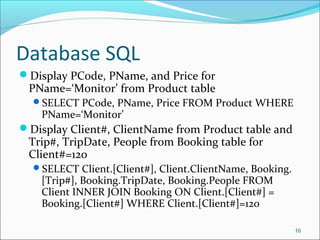 Database SQL
Display PCode, PName, and Price for
PName=‘Monitor’ from Product table
SELECT PCode, PName, Price FROM Product WHERE
PName=‘Monitor’
Display Client#, ClientName from Product table and
Trip#, TripDate, People from Booking table for
Client#=120
SELECT Client.[Client#], Client.ClientName, Booking.
[Trip#], Booking.TripDate, Booking.People FROM
Client INNER JOIN Booking ON Client.[Client#] =
Booking.[Client#] WHERE Client.[Client#]=120
10
 