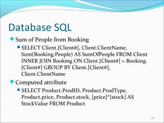 Database SQL
Sum of People from Booking
SELECT Client.[Client#], Client.ClientName,
Sum(Booking.People) AS SumOfPeople FROM Client
INNER JOIN Booking ON Client.[Client#] = Booking.
[Client#] GROUP BY Client.[Client#],
Client.ClientName
Computed attribute
SELECT Product.ProdID, Product.ProdType,
Product.price, Product.stock, [price]*[stock] AS
StockValue FROM Product
11
 