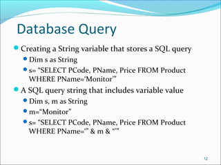 Database Query
Creating a String variable that stores a SQL query
Dim s as String
s= “SELECT PCode, PName, Price FROM Product
WHERE PName=‘Monitor’”
A SQL query string that includes variable value
Dim s, m as String
m=“Monitor”
s= “SELECT PCode, PName, Price FROM Product
WHERE PName=‘” & m & “’”
12
 