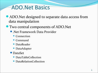 ADO.Net Basics
ADO.Net designed to separate data access from
data manipulation
Two central components of ADO.Net
.Net Framework Data Provider
 Connection
 Command
 DataReader
 DataAdapter
DataSet
 DataTableCollection
 DataRelationCollection
5
 