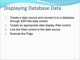 Displaying Database Data
1. Create a data source and connect it to a database
through ASP.Net data control
2. Create an appropriate data display Web control
3. Link the Web control to the data source
4. Execute the Page
8
 