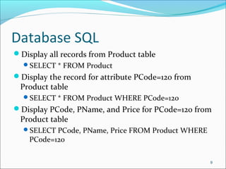 Database SQL
Display all records from Product table
SELECT * FROM Product
Display the record for attribute PCode=120 from
Product table
SELECT * FROM Product WHERE PCode=120
Display PCode, PName, and Price for PCode=120 from
Product table
SELECT PCode, PName, Price FROM Product WHERE
PCode=120
9
 