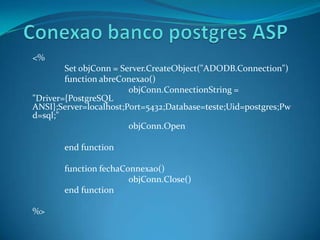 Conexao banco postgres ASP <%  	Set objConn = Server.CreateObject("ADODB.Connection") functionabreConexao() objConn.ConnectionString = "Driver={PostgreSQL ANSI};Server=localhost;Port=5432;Database=teste;Uid=postgres;Pwd=sql;" objConn.Open endfunction functionfechaConnexao() objConn.Close() endfunction %> 