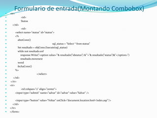 Formulario de entrada(Montando Combobox)<tr>	<td>    	Status    </td> 	<td>        <selectname="status" id="status">        <%abreConn()sql_status = "Select * fromstatus"            Set resultado = objConn.Execute(sql_status)whilenot resultado.eofresponse.Write("<optionvalue='"& resultado("idstatus") &"'>"& resultado("status”)&"</option>")                resultado.movenextwendfechaConn()        %>		</select>     </td> </tr><tr>	<tdcolspan="2" align="center">        <input type="submit" name="salvar" id="salvar" value="Salvar" />        <input type="button" value="Voltar" onClick="document.location.href='index.asp'"/>    </td></tr></form>