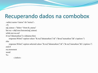 Recuperando dados na combobox<selectname="status" id="status"><%sql_status= "Select * fromtb_status"Set rs2 = objConn.Execute(sql_status)whilenot rs2.eofifrs2("idstatusfunc")<>idstatusthenresponse.Write("<optionvalue='"& rs2("idstatusfunc") &"'>"&rs2("statusfunc")&"</option>")elseresponse.Write("<optionselectedvalue='"& rs2("idstatusfunc") &"'>"& rs2("statusfunc")&"</option>")endifrs2.movenextwend%></select>