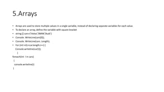 5.Arrays
• Arrays are used to store multiple values in a single variable, instead of declaring separate variables for each value.
• To declare an array, define the variable with square bracket
• string [] cars={‘Volvo’,’BMW’,’Audi’}
• Console. WriteLine(cars[0]);
• Console. WriteLine(cars. Length);
• For (int i=0;i<car.length;i++) {
Console.writeline(car[i]);
}
foreach(int I in cars)
{
console.writeline(i)
}
 