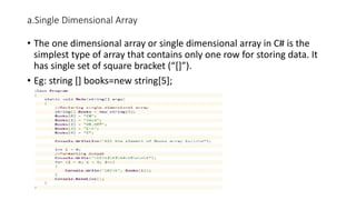 a.Single Dimensional Array
• The one dimensional array or single dimensional array in C# is the
simplest type of array that contains only one row for storing data. It
has single set of square bracket (“[]”).
• Eg: string [] books=new string[5];
 