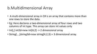 b.Multidimensional Array
• A multi-dimensional array in C# is an array that contains more than
one rows to store the data.
• Eg: Here declares a two-dimensional array of four rows and two
columns of int type. This array can store int values only
• Int[,] int2d=new int[4,2] -> 2 dimensional array
• String[ , ,]string3d=new string[4,2,3]-> 3 dimensional array
 