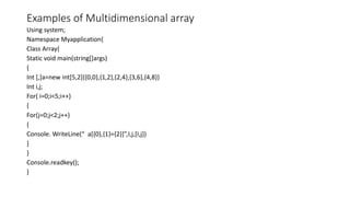 Examples of Multidimensional array
Using system;
Namespace Myapplication{
Class Array{
Static void main(string[]args)
{
Int [,]a=new int[5,2]{{0,0},{1,2},{2,4},{3,6},{4,8}}
Int i,j;
For( i=0;i<5;i++)
{
For(j=0;j<2;j++)
{
Console. WriteLine(“ a[{0},{1}={2}]”,I,j,[I,j])
}
}
Console.readkey();
}
 