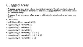 C.Jagged Array
• A jagged array is an array whose elements are arrays. The elements of a jagged
array can be of different dimensions and sizes. A jagged array is sometimes called
an "array of arrays." .
• A Jagged Array is an array of an array in which the length of each array index can
differ.
• Declaration
• int[][] jaggedArray = new int[3][];
• jaggedArray[0] = new int[3];
• jaggedArray[1] = new int[5];
• jaggedArray[2] = new int[2];
• jaggedArray[0] = new int[] { 3, 5, 7, };
• jaggedArray[1] = new int[] { 1, 0, 2, 4, 6 };
• jaggedArray[2] = new int[] { 1, 6 };
 