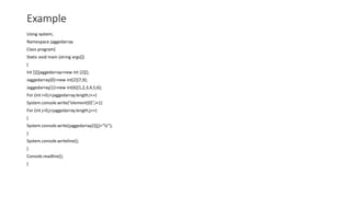 Example
Using system;
Namespace jaggedarray
Class program{
Static void main (string args[])
{
Int [][]jaggedarray=new int [2][];
Jaggedarray[0]=new int[2]{7,9};
Jaggedarray[1]=new int[6]{1,2,3,4,5,6};
For (int i=0;i<jaggedarray.length;i++)
System.console.write(“element{0}”,i+1)
For (int j=0;j<jaggedarray.length;j++)
{
System.console.write(jaggedarray[i][j]+”t”);
}
System.console.writeline();
}
Console.readline();
}
 